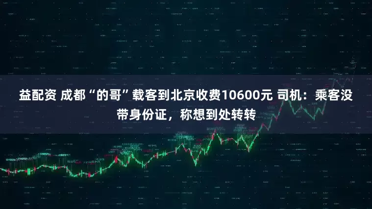 益配资 成都“的哥”载客到北京收费10600元 司机：乘客没带身份证，称想到处转转