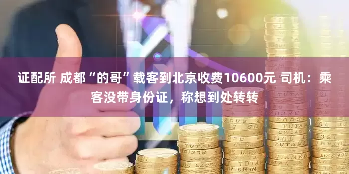 证配所 成都“的哥”载客到北京收费10600元 司机：乘客没带身份证，称想到处转转