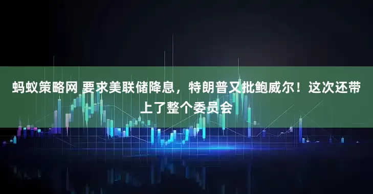 蚂蚁策略网 要求美联储降息，特朗普又批鲍威尔！这次还带上了整个委员会