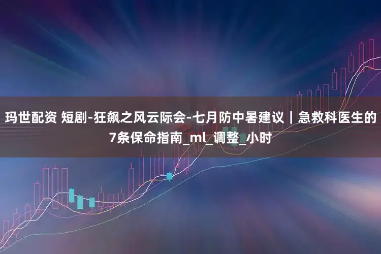 玛世配资 短剧-狂飙之风云际会-七月防中暑建议｜急救科医生的7条保命指南_ml_调整_小时