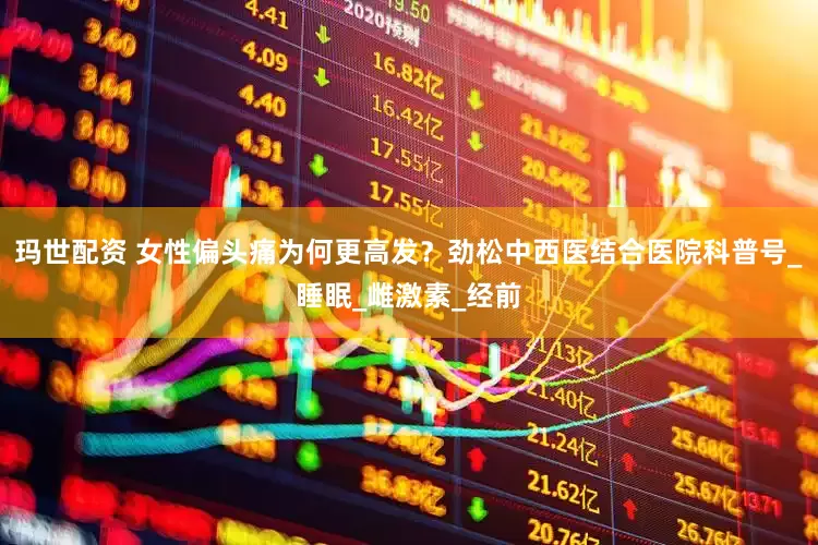 玛世配资 女性偏头痛为何更高发？劲松中西医结合医院科普号_睡眠_雌激素_经前