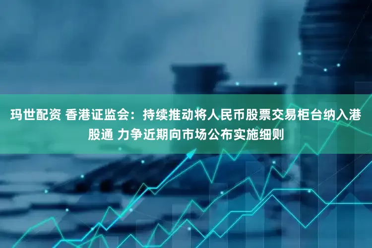 玛世配资 香港证监会：持续推动将人民币股票交易柜台纳入港股通 力争近期向市场公布实施细则