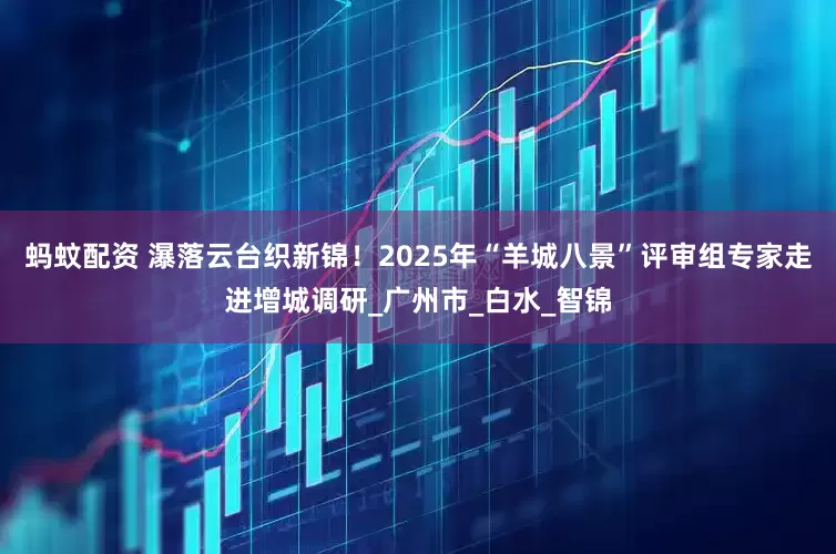 蚂蚊配资 瀑落云台织新锦！2025年“羊城八景”评审组专家走进增城调研_广州市_白水_智锦