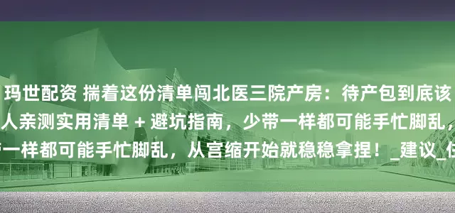 玛世配资 揣着这份清单闯北医三院产房：待产包到底该塞哪些 “硬通货”？过来人亲测实用清单 + 避坑指南，少带一样都可能手忙脚乱，从宫缩开始就稳稳拿捏！_建议_住院_用品