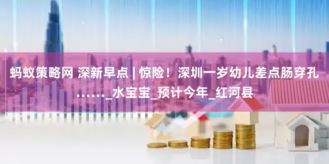 蚂蚁策略网 深新早点 | 惊险！深圳一岁幼儿差点肠穿孔……_水宝宝_预计今年_红河县