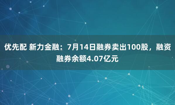 优先配 新力金融：7月14日融券卖出100股，融资融券余额4.07亿元
