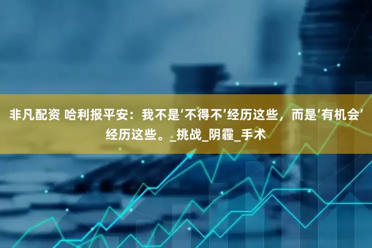 非凡配资 哈利报平安：我不是‘不得不’经历这些，而是‘有机会’经历这些。_挑战_阴霾_手术