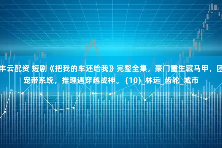 丰云配资 短剧《把我的车还给我》完整全集，豪门重生藏马甲，团宠带系统，推理遇穿越战神。 (10)_林远_齿轮_城市