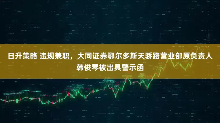 日升策略 违规兼职，大同证券鄂尔多斯天骄路营业部原负责人韩俊琴被出具警示函