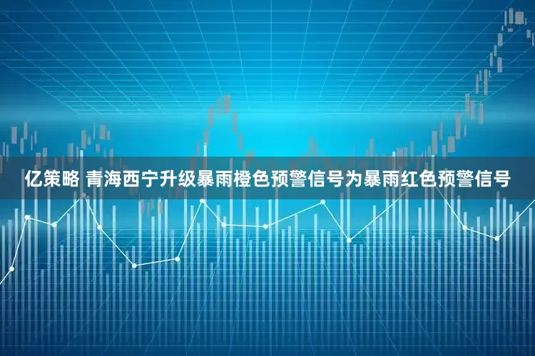 亿策略 青海西宁升级暴雨橙色预警信号为暴雨红色预警信号