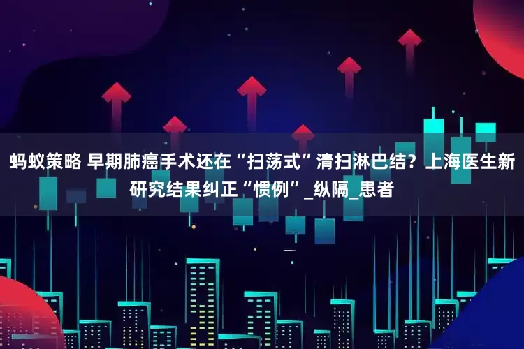 蚂蚁策略 早期肺癌手术还在“扫荡式”清扫淋巴结？上海医生新研究结果纠正“惯例”_纵隔_患者