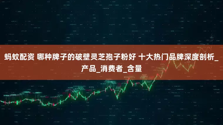 蚂蚊配资 哪种牌子的破壁灵芝孢子粉好 十大热门品牌深度剖析_产品_消费者_含量