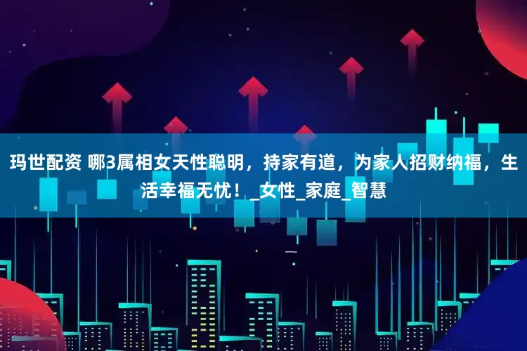 玛世配资 哪3属相女天性聪明，持家有道，为家人招财纳福，生活幸福无忧！_女性_家庭_智慧