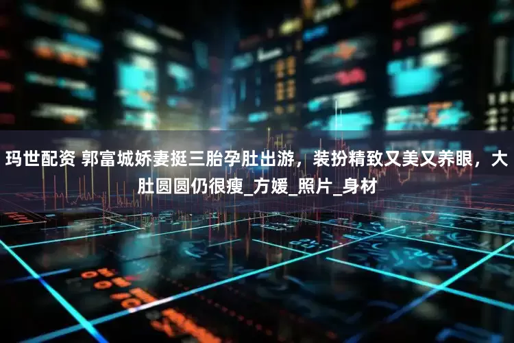 玛世配资 郭富城娇妻挺三胎孕肚出游，装扮精致又美又养眼，大肚圆圆仍很瘦_方媛_照片_身材