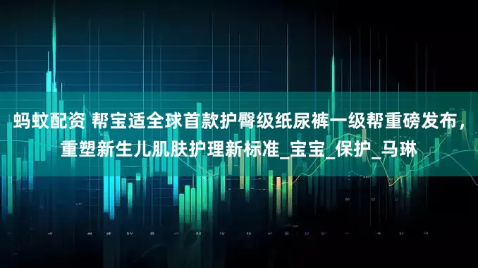 蚂蚊配资 帮宝适全球首款护臀级纸尿裤一级帮重磅发布，重塑新生儿肌肤护理新标准_宝宝_保护_马琳