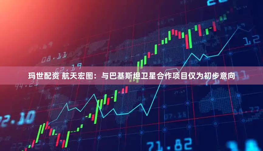 玛世配资 航天宏图：与巴基斯坦卫星合作项目仅为初步意向