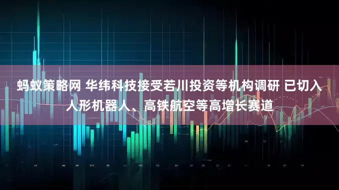 蚂蚁策略网 华纬科技接受若川投资等机构调研 已切入人形机器人、高铁航空等高增长赛道