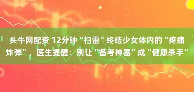 头牛网配资 12分钟“扫雷”终结少女体内的“疼痛炸弹”，医生提醒：别让“备考神器”成“健康杀手”