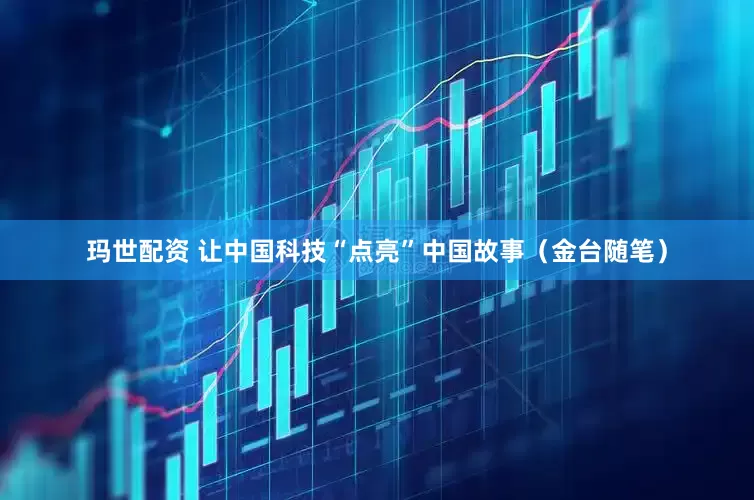 玛世配资 让中国科技“点亮”中国故事（金台随笔）