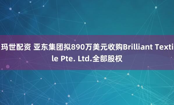 玛世配资 亚东集团拟890万美元收购Brilliant Textile Pte. Ltd.全部股权