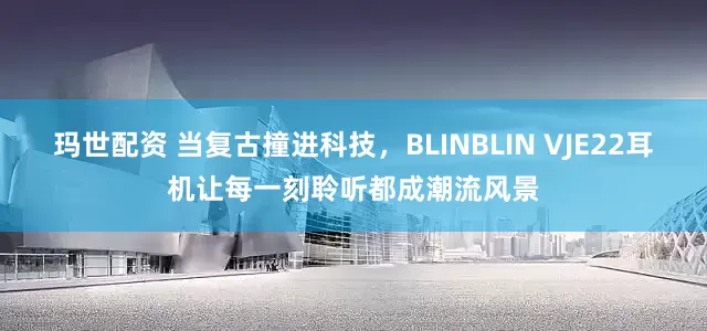 玛世配资 当复古撞进科技，BLINBLIN VJE22耳机让每一刻聆听都成潮流风景