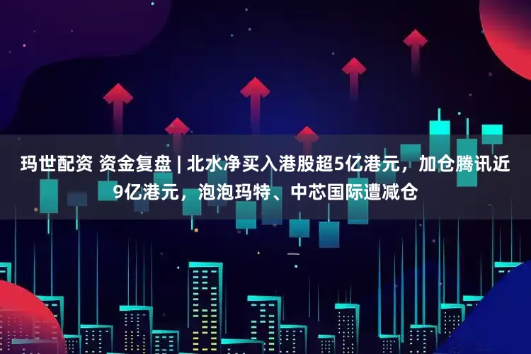 玛世配资 资金复盘 | 北水净买入港股超5亿港元,加仓腾讯近9亿港元,泡泡玛特、中芯国际遭减仓