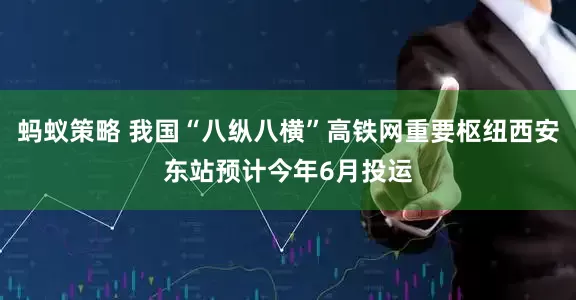 蚂蚁策略 我国“八纵八横”高铁网重要枢纽西安东站预计今年6月投运
