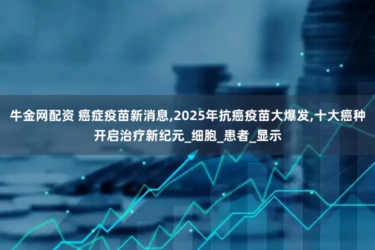 牛金网配资 癌症疫苗新消息,2025年抗癌疫苗大爆发,十大癌种开启治疗新纪元_细胞_患者_显示