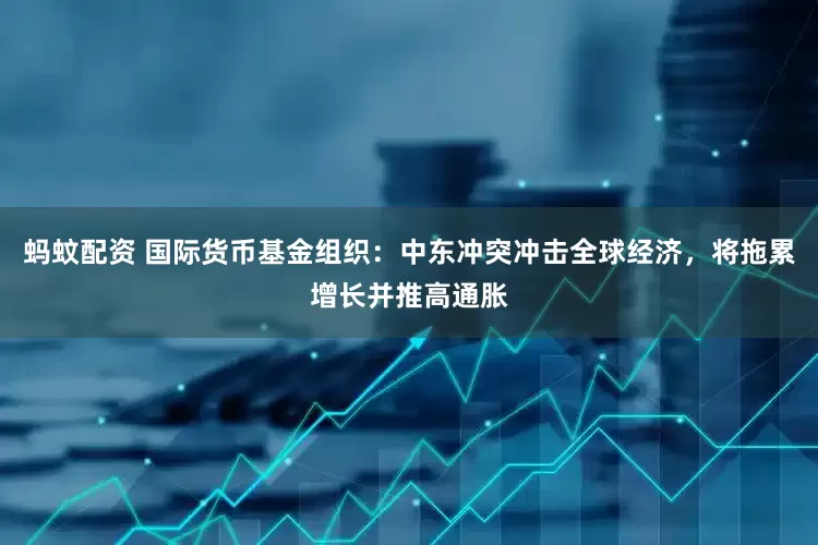 蚂蚊配资 国际货币基金组织：中东冲突冲击全球经济，将拖累增长并推高通胀