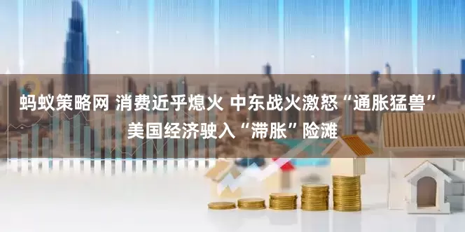 蚂蚁策略网 消费近乎熄火 中东战火激怒“通胀猛兽” 美国经济驶入“滞胀”险滩
