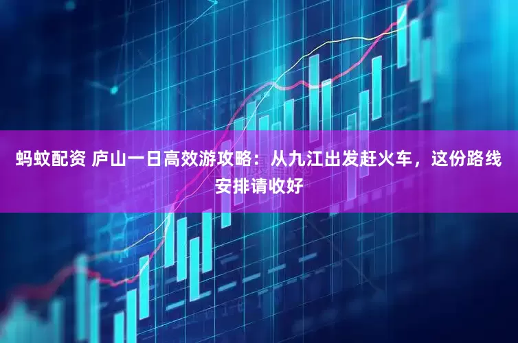 蚂蚊配资 庐山一日高效游攻略:从九江出发赶火车,这份路线安排请收好