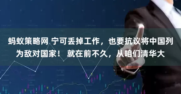 蚂蚁策略网 宁可丢掉工作，也要抗议将中国列为敌对国家！ 就在前不久，从咱们清华大